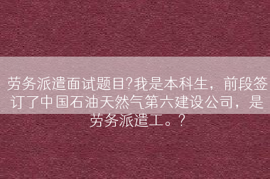 劳务派遣面试题目?我是本科生，前段签订了中国石油天然气第六建设公司，是劳务派遣工。?