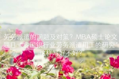 劳务派遣的问题及对策？MBA硕士论文题目“我国银行业劳务派遣用工的研究”这样写好不好？