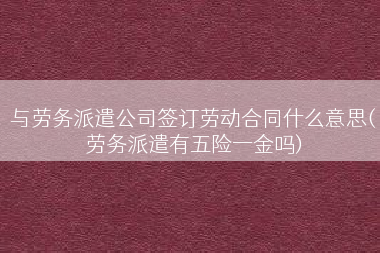 与劳务派遣公司签订劳动合同什么意思(劳务派遣有五险一金吗)