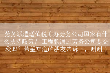 劳务派遣增值税（办劳务公司国家有什么扶持政策？ 工程款通过劳务公司要交税吗？希望知道的朋友告诉下，谢谢）
