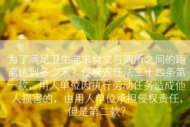 为了满足卫生要求食堂与厕所之间的距离达到多少米？侵权责任法三十四条第一款，用人单位因执行劳动任务造成他人损害的，由用人单位承担侵权责任，但是第二款？