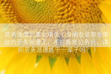 劳务派遣到事业单位（女朋友是事业单位的劳务派遣工，不打算考公务员，请问劳务派遣能干一辈子吗？）