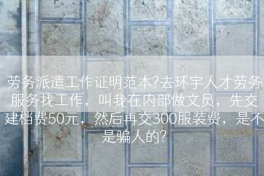 劳务派遣工作证明范本?去环宇人才劳务服务找工作，叫我在内部做文员，先交建档费50元，然后再交300服装费，是不是骗人的?