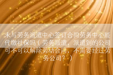 未与劳务派遣中心签订合同劳务中心能代缴社保吗（劳务派遣，派遣到的公司可不可以解除劳动合同，不需要经过劳务公司？）