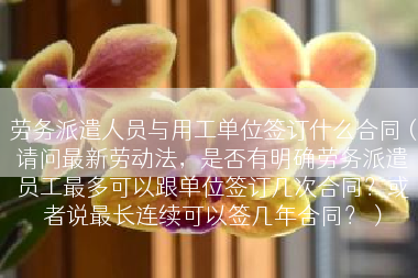 劳务派遣人员与用工单位签订什么合同（请问最新劳动法，是否有明确劳务派遣员工最多可以跟单位签订几次合同？或者说最长连续可以签几年合同？）