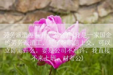 劳务派遣差额开票怎么开(我是一家国企的劳务派遣工，写了辞职信上交，可以立即离开么，要是公司不准许，我直接不来上班，对考公)