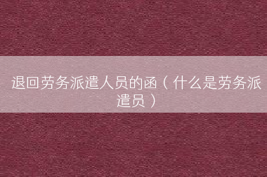 退回劳务派遣人员的函（什么是劳务派遣员）