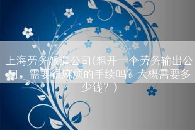 上海劳务派遣公司(想开一个劳务输出公司，需要很麻烦的手续吗？大概需要多少钱？)