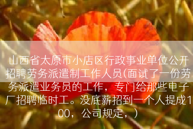 山西省太原市小店区行政事业单位公开招聘劳务派遣制工作人员(面试了一份劳务派遣业务员的工作，专门给那些电子厂招聘临时工。没底薪招到一个人提成100，公司规定，)