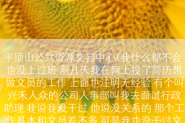 平顶山公共资源交易中心(我什么都不会 也没上过班 前几天我在网上投了简历想做文员的工作 上面也注明无经验 有个叫兴禾人众的公司人事部叫我去面试行政助理 我说我没干过 他说没关系的 那个工作基本和文员差不多 可是我也没干过文员啊 你说我去面试人家能要我吗)