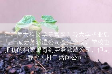 江苏师大科文学院官网？我大学毕业后与一家劳务派遣公司签订合同，学校也把我的档案邮寄到劳务派遣公司，但是我今天打电话问公司？