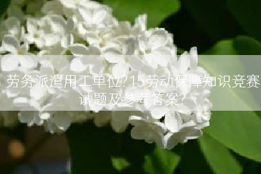 劳务派遣用工单位?15劳动保障知识竞赛试题及参考答案?