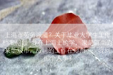 上海市劳务派遣？关于毕业大学生工作档案问题: 我在上海上的学，家是河南的某地级市，应聘的工作在郑州……我问那个人事？