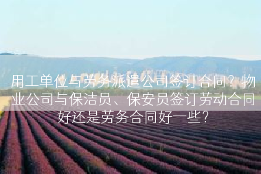 用工单位与劳务派遣公司签订合同？物业公司与保洁员、保安员签订劳动合同好还是劳务合同好一些？