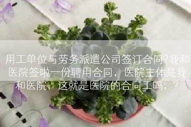 用工单位与劳务派遣公司签订合同?我和医院签啦一份聘用合同，医院主体是我和医院，这就是医院的合同工吗，?
