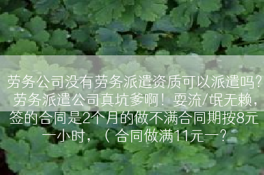 劳务公司没有劳务派遣资质可以派遣吗？劳务派遣公司真坑爹啊！耍流/氓无赖，签的合同是2个月的做不满合同期按8元一小时，（合同做满11元一？