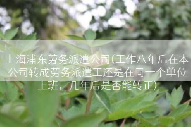 上海浦东劳务派遣公司(工作八年后在本公司转成劳务派遣工还是在同一个单位上班，几年后是否能转正)