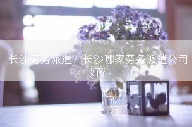 长沙劳务派遣？长沙哪家劳务派遣公司好？