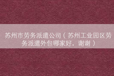 苏州市劳务派遣公司（苏州工业园区劳务派遣外包哪家好，谢谢）