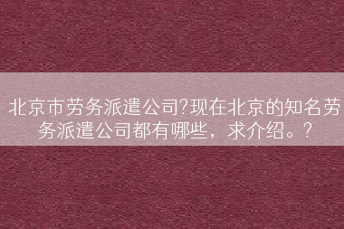 北京市劳务派遣公司?现在北京的知名劳务派遣公司都有哪些，求介绍。?