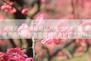 天津劳务派遣许可证办理？天津劳务派遣资质办理都需要提前准备好什么材料？