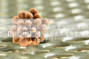 人力资源许可证和劳务派遣许可证区别?【代理记账】开一家劳务派遣需要办理什么手续?