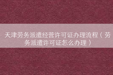 天津劳务派遣经营许可证办理流程（劳务派遣许可证怎么办理）