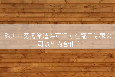深圳市劳务派遣许可证（在福田哪家公司跟华为合作）