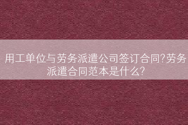 用工单位与劳务派遣公司签订合同?劳务派遣合同范本是什么?