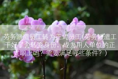 劳务派遣员工转为正式员工(劳务派遣工干好了会转变身份，成为用人单位的正式职工吗？需要满足哪些条件？)