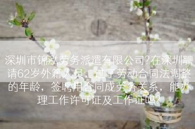 深圳市锦泓劳务派遣有限公司?在深圳聘请62岁外籍人员，过了劳动合同法调整的年龄，签聘用合同成劳务关系，能办理工作许可证及工作证吗?