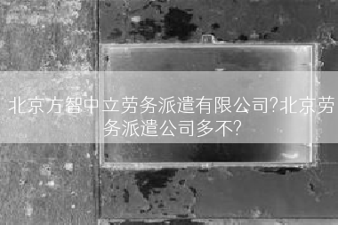 北京方智中立劳务派遣有限公司?北京劳务派遣公司多不?
