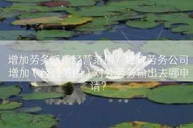 增加劳务派遣经营范围？建筑劳务公司增加（经营范围）对外劳务输出去哪申请？