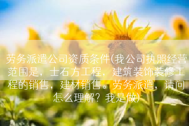 劳务派遣公司资质条件(我公司执照经营范围是，士石方工程，建筑装饰装修工程的销售，建材销售。劳务派遣，请问怎么理解？我是做)