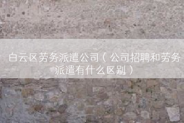 白云区劳务派遣公司（公司招聘和劳务派遣有什么区别）