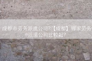 成都市劳务派遣公司?【成都】哪家劳务派遣公司比较好?