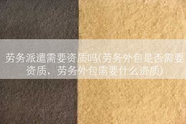 劳务派遣需要资质吗(劳务外包是否需要资质，劳务外包需要什么资质)