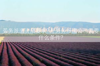 劳务派遣资质要求?开劳务派遣公司需要什么条件?