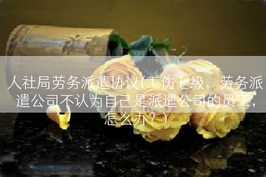 人社局劳务派遣协议(工伤七级，劳务派遣公司不认为自己是派遣公司的员工，怎么办？)