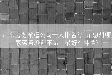 广东劳务派遣公司十大排名?广东惠州哪家劳务派遣不错，最好在仲恺?