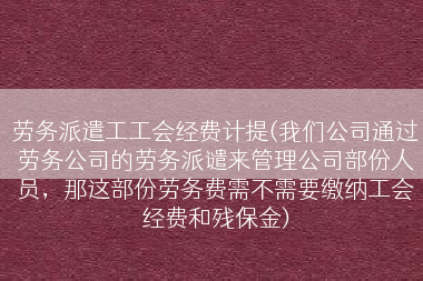 劳务派遣工工会经费计提(我们公司通过劳务公司的劳务派谴来管理公司部份人员，那这部份劳务费需不需要缴纳工会经费和残保金)