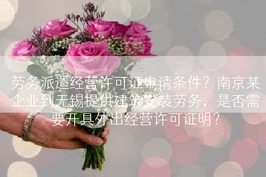 劳务派遣经营许可证申请条件？南京某企业到无锡提供建筑安装劳务，是否需要开具外出经营许可证明？