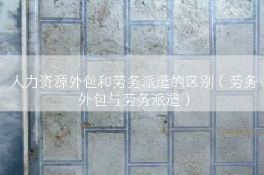 人力资源外包和劳务派遣的区别（劳务外包与劳务派遣）