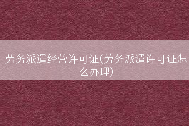 劳务派遣经营许可证(劳务派遣许可证怎么办理)