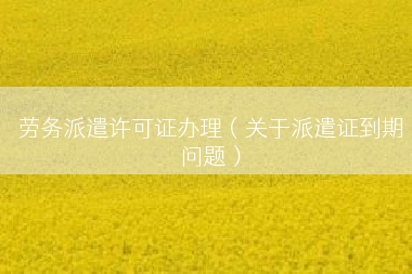 劳务派遣许可证办理（关于派遣证到期问题）