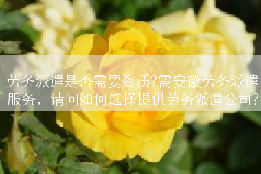 劳务派遣是否需要资质?需安徽劳务派遣服务，请问如何选择提供劳务派遣公司?