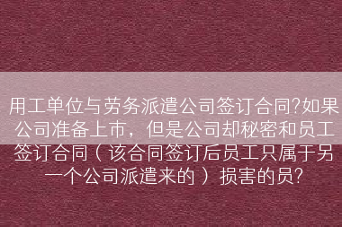 用工单位与劳务派遣公司签订合同?如果公司准备上市，但是公司却秘密和员工签订合同（该合同签订后员工只属于另一个公司派遣来的） 损害的员?