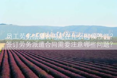员工劳务派遣合同是在什么时候签订？签订劳务派遣合同需要注意哪些问题？