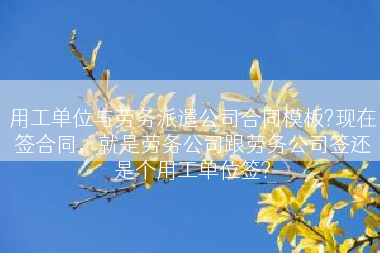 用工单位与劳务派遣公司合同模板?现在签合同，就是劳务公司跟劳务公司签还是个用工单位签?