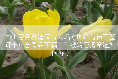 国企劳务派遣值得去吗（国企与员工签订十年合同后不满三年被转劳务派遣如何办）